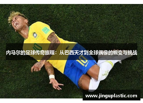 内马尔的足球传奇旅程：从巴西天才到全球偶像的蜕变与挑战