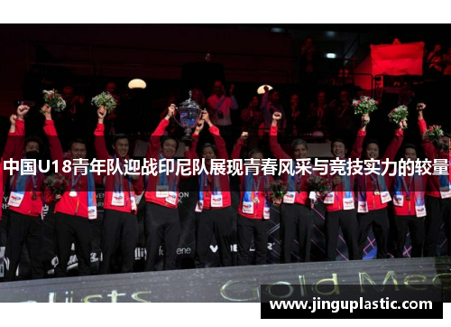 中国U18青年队迎战印尼队展现青春风采与竞技实力的较量
